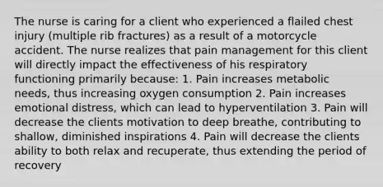 The nurse is caring for a client who experienced a flailed chest injury (multiple rib fractures) as a result of a motorcycle accident. The nurse realizes that pain management for this client will directly impact the effectiveness of his respiratory functioning primarily because: 1. Pain increases metabolic needs, thus increasing oxygen consumption 2. Pain increases emotional distress, which can lead to hyperventilation 3. Pain will decrease the clients motivation to deep breathe, contributing to shallow, diminished inspirations 4. Pain will decrease the clients ability to both relax and recuperate, thus extending the period of recovery