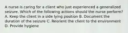 A nurse is caring for a client who just experienced a generalized seizure. Which of the following actions should the nurse perform? A. Keep the client in a side lying position B. Document the duration of the seizure C. Reorient the client to the environment D. Provide hygiene