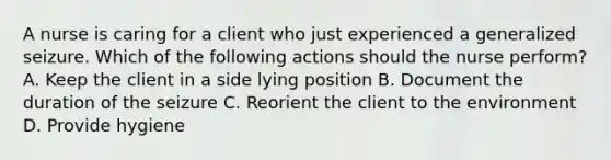 A nurse is caring for a client who just experienced a generalized seizure. Which of the following actions should the nurse perform? A. Keep the client in a side lying position B. Document the duration of the seizure C. Reorient the client to the environment D. Provide hygiene
