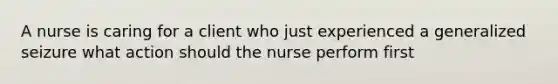 A nurse is caring for a client who just experienced a generalized seizure what action should the nurse perform first