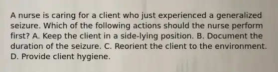 A nurse is caring for a client who just experienced a generalized seizure. Which of the following actions should the nurse perform first? A. Keep the client in a side-lying position. B. Document the duration of the seizure. C. Reorient the client to the environment. D. Provide client hygiene.