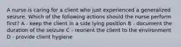 A nurse is caring for a client who just experienced a generalized seizure. Which of the following actions should the nurse perform first? A - keep the client in a side lying position B - document the duration of the seizure C - reorient the client to the environment D - provide client hygiene