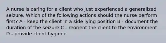 A nurse is caring for a client who just experienced a generalized seizure. Which of the following actions should the nurse perform first? A - keep the client in a side lying position B - document the duration of the seizure C - reorient the client to the environment D - provide client hygiene