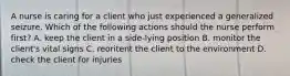 A nurse is caring for a client who just experienced a generalized seizure. Which of the following actions should the nurse perform first? A. keep the client in a side-lying position B. monitor the client's vital signs C. reoritent the client to the environment D. check the client for injuries