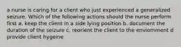 a nurse is caring for a client who just experienced a generalized seizure. Which of the following actions should the nurse perform first a. keep the client in a side lying position b. document the duration of the seizure c. reorient the client to the enviornment d provide client hygeine