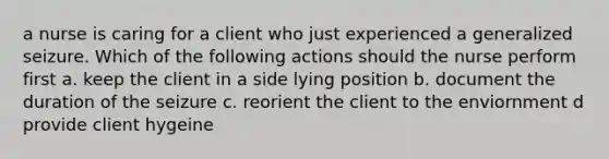 a nurse is caring for a client who just experienced a generalized seizure. Which of the following actions should the nurse perform first a. keep the client in a side lying position b. document the duration of the seizure c. reorient the client to the enviornment d provide client hygeine