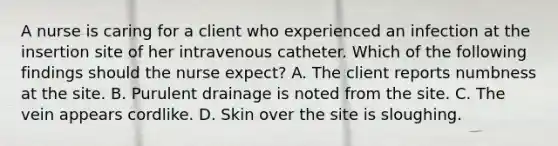 A nurse is caring for a client who experienced an infection at the insertion site of her intravenous catheter. Which of the following findings should the nurse expect? A. The client reports numbness at the site. B. Purulent drainage is noted from the site. C. The vein appears cordlike. D. Skin over the site is sloughing.