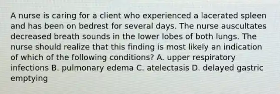 A nurse is caring for a client who experienced a lacerated spleen and has been on bedrest for several days. The nurse auscultates decreased breath sounds in the lower lobes of both lungs. The nurse should realize that this finding is most likely an indication of which of the following conditions? A. upper respiratory infections B. pulmonary edema C. atelectasis D. delayed gastric emptying