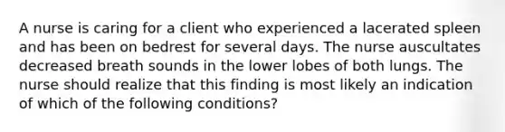 A nurse is caring for a client who experienced a lacerated spleen and has been on bedrest for several days. The nurse auscultates decreased breath sounds in the lower lobes of both lungs. The nurse should realize that this finding is most likely an indication of which of the following conditions?