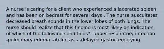 A nurse is caring for a client who experienced a lacerated spleen and has been on bedrest for several days . The nurse auscultates decreased breath sounds in the lower lobes of both lungs. The nurse should realize that this finding is most likely an indication of which of the following conditions? -upper respiratory infection -pulmonary edema -atelectasis -delayed gastric emptying