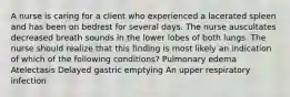 A nurse is caring for a client who experienced a lacerated spleen and has been on bedrest for several days. The nurse auscultates decreased breath sounds in the lower lobes of both lungs. The nurse should realize that this finding is most likely an indication of which of the following conditions? Pulmonary edema Atelectasis Delayed gastric emptying An upper respiratory infection