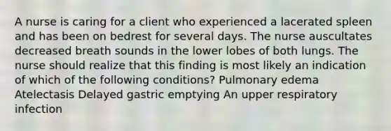 A nurse is caring for a client who experienced a lacerated spleen and has been on bedrest for several days. The nurse auscultates decreased breath sounds in the lower lobes of both lungs. The nurse should realize that this finding is most likely an indication of which of the following conditions? Pulmonary edema Atelectasis Delayed gastric emptying An upper respiratory infection