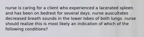 nurse is caring for a client who experienced a lacerated spleen and has been on bedrest for several days. nurse auscultates decreased breath sounds in the lower lobes of both lungs. nurse should realize this is most likely an indication of which of the following conditions?