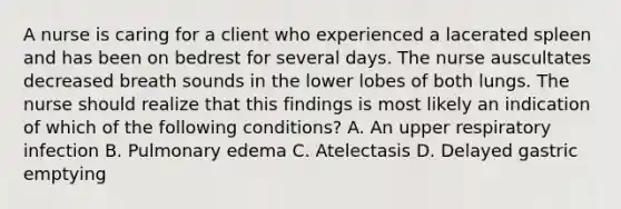 A nurse is caring for a client who experienced a lacerated spleen and has been on bedrest for several days. The nurse auscultates decreased breath sounds in the lower lobes of both lungs. The nurse should realize that this findings is most likely an indication of which of the following conditions? A. An upper respiratory infection B. Pulmonary edema C. Atelectasis D. Delayed gastric emptying