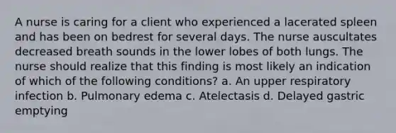 A nurse is caring for a client who experienced a lacerated spleen and has been on bedrest for several days. The nurse auscultates decreased breath sounds in the lower lobes of both lungs. The nurse should realize that this finding is most likely an indication of which of the following conditions? a. An upper respiratory infection b. Pulmonary edema c. Atelectasis d. Delayed gastric emptying