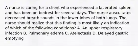 A nurse is caring for a client who experienced a lacerated spleen and has been on bedrest for several days. The nurse auscultates decreased breath sounds in the lower lobes of both lungs. The nurse should realize that this finding is most likely an indication of which of the following conditions? A. An upper respiratory infection B. Pulmonary edema C. Atelectasis D. Delayed gastric emptying