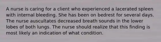 A nurse is caring for a client who experienced a lacerated spleen with internal bleeding. She has been on bedrest for several days. The nurse auscultates decreased breath sounds in the lower lobes of both lungs. The nurse should realize that this finding is most likely an indication of what condition.