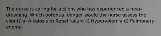 The nurse is caring for a client who has experienced a near-drowning. Which potential danger would the nurse assess the client? a) Alkalosis b) Renal failure c) Hypervolemia d) Pulmonary edema