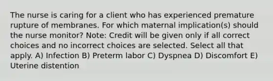 The nurse is caring for a client who has experienced premature rupture of membranes. For which maternal implication(s) should the nurse monitor? Note: Credit will be given only if all correct choices and no incorrect choices are selected. Select all that apply. A) Infection B) Preterm labor C) Dyspnea D) Discomfort E) Uterine distention