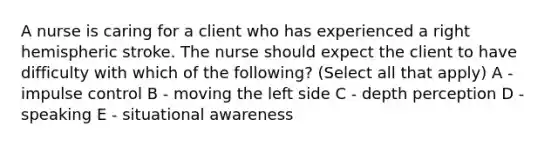 A nurse is caring for a client who has experienced a right hemispheric stroke. The nurse should expect the client to have difficulty with which of the following? (Select all that apply) A - impulse control B - moving the left side C - depth perception D - speaking E - situational awareness