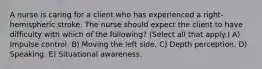 A nurse is caring for a client who has experienced a right-hemispheric stroke. The nurse should expect the client to have difficulty with which of the following? (Select all that apply.) A) Impulse control. B) Moving the left side. C) Depth perception. D) Speaking. E) Situational awareness.