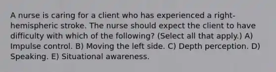 A nurse is caring for a client who has experienced a right-hemispheric stroke. The nurse should expect the client to have difficulty with which of the following? (Select all that apply.) A) Impulse control. B) Moving the left side. C) Depth perception. D) Speaking. E) Situational awareness.