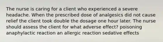 The nurse is caring for a client who experienced a severe headache. When the prescribed dose of analgesics did not cause relief the client took double the dosage one hour later. The nurse should assess the client for what adverse effect? poisoning anaphylactic reaction an allergic reaction sedative effects