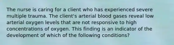 The nurse is caring for a client who has experienced severe multiple trauma. The client's arterial blood gases reveal low arterial oxygen levels that are not responsive to high concentrations of oxygen. This finding is an indicator of the development of which of the following conditions?