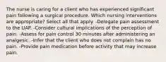 The nurse is caring for a client who has experienced significant pain following a surgical procedure. Which nursing interventions are appropriate? Select all that apply. -Delegate pain assessment to the UAP. -Consider cultural implications of the perception of pain. -Assess for pain control 30 minutes after administering an analgesic. -Infer that the client who does not complain has no pain. -Provide pain medication before activity that may increase pain.