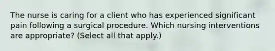 The nurse is caring for a client who has experienced significant pain following a surgical procedure. Which nursing interventions are appropriate? (Select all that apply.)