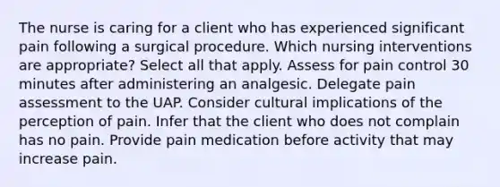 The nurse is caring for a client who has experienced significant pain following a surgical procedure. Which nursing interventions are appropriate? Select all that apply. Assess for pain control 30 minutes after administering an analgesic. Delegate pain assessment to the UAP. Consider cultural implications of the perception of pain. Infer that the client who does not complain has no pain. Provide pain medication before activity that may increase pain.