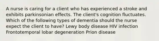 A nurse is caring for a client who has experienced a stroke and exhibits parkinsonian effects. The client's cognition fluctuates. Which of the following types of dementia should the nurse expect the client to have? Lewy body disease HIV infection Frontotemporal lobar degeneration Prion disease