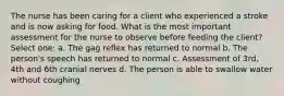 The nurse has been caring for a client who experienced a stroke and is now asking for food. What is the most important assessment for the nurse to observe before feeding the client? Select one: a. The gag reflex has returned to normal b. The person's speech has returned to normal c. Assessment of 3rd, 4th and 6th cranial nerves d. The person is able to swallow water without coughing