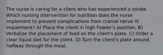 The nurse is caring for a client who has experienced a stroke. Which nursing intervention for nutrition does the nurse implement to prevent complications from cranial nerve IX impairment? A) Place the client in high Fowler's position. B) Verbalize the placement of food on the client's plate. C) Order a clear liquid diet for the client. D) Turn the client's plate around halfway through the meal.