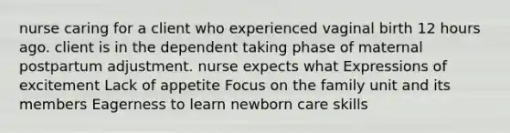 nurse caring for a client who experienced vaginal birth 12 hours ago. client is in the dependent taking phase of maternal postpartum adjustment. nurse expects what Expressions of excitement Lack of appetite Focus on the family unit and its members Eagerness to learn newborn care skills