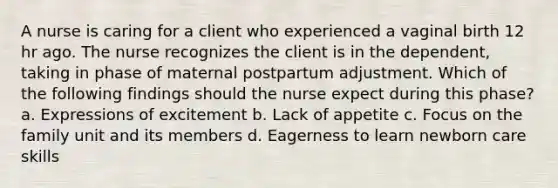 A nurse is caring for a client who experienced a vaginal birth 12 hr ago. The nurse recognizes the client is in the dependent, taking in phase of maternal postpartum adjustment. Which of the following findings should the nurse expect during this phase? a. Expressions of excitement b. Lack of appetite c. Focus on the family unit and its members d. Eagerness to learn newborn care skills