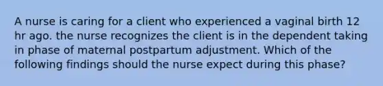 A nurse is caring for a client who experienced a vaginal birth 12 hr ago. the nurse recognizes the client is in the dependent taking in phase of maternal postpartum adjustment. Which of the following findings should the nurse expect during this phase?