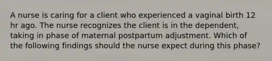 A nurse is caring for a client who experienced a vaginal birth 12 hr ago. The nurse recognizes the client is in the dependent, taking in phase of maternal postpartum adjustment. Which of the following findings should the nurse expect during this phase?