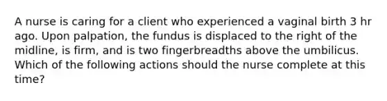 A nurse is caring for a client who experienced a vaginal birth 3 hr ago. Upon palpation, the fundus is displaced to the right of the midline, is firm, and is two fingerbreadths above the umbilicus. Which of the following actions should the nurse complete at this time?