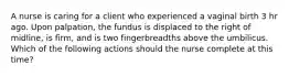 A nurse is caring for a client who experienced a vaginal birth 3 hr ago. Upon palpation, the fundus is displaced to the right of midline, is firm, and is two fingerbreadths above the umbilicus. Which of the following actions should the nurse complete at this time?