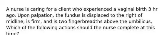 A nurse is caring for a client who experienced a vaginal birth 3 hr ago. Upon palpation, the fundus is displaced to the right of midline, is firm, and is two fingerbreadths above the umbilicus. Which of the following actions should the nurse complete at this time?