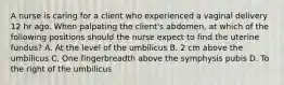 A nurse is caring for a client who experienced a vaginal delivery 12 hr ago. When palpating the client's abdomen, at which of the following positions should the nurse expect to find the uterine fundus? A. At the level of the umbilicus B. 2 cm above the umbilicus C. One fingerbreadth above the symphysis pubis D. To the right of the umbilicus