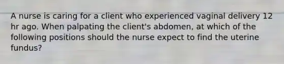 A nurse is caring for a client who experienced vaginal delivery 12 hr ago. When palpating the client's abdomen, at which of the following positions should the nurse expect to find the uterine fundus?