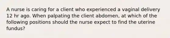 A nurse is caring for a client who experienced a vaginal delivery 12 hr ago. When palpating the client abdomen, at which of the following positions should the nurse expect to find the uterine fundus?