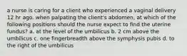 a nurse is caring for a client who experienced a vaginal delivery 12 hr ago. when palpating the client's abdomen, at which of the following positions should the nurse expect to find the uterine fundus? a. at the level of the umbilicus b. 2 cm above the umbilicus c. one fingerbreadth above the symphysis pubis d. to the right of the umbilicus