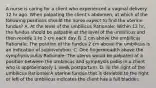 A nurse is caring for a client who experienced a vaginal delivery 12 hr ago. When palpating the client's abdomen, at which of the following positions should the nurse expect to find the uterine fundus? A. At the level of the umbilicus Rationale: Within 12 hr, the fundus should be palpable at the level of the umbilicus and then recede 1 to 2 cm each day. B. 2 cm above the umbilicus Rationale: The position of the fundus 2 cm above the umbilicus is an indication of subinvolution. C. One fingerbreadth above the symphysis pubis Rationale: The uterus would be palpated at a position between the umbilicus and symphysis pubis in a client who is approximately 1 week postpartum. D. To the right of the umbilicus Rationale:A uterine fundus that is deviated to the right or left of the umbilicus indicates the client has a full bladder.