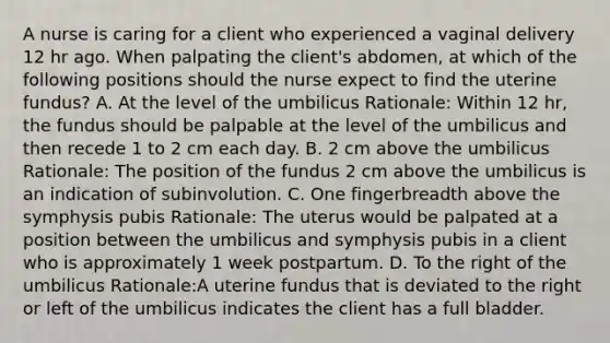 A nurse is caring for a client who experienced a vaginal delivery 12 hr ago. When palpating the client's abdomen, at which of the following positions should the nurse expect to find the uterine fundus? A. At the level of the umbilicus Rationale: Within 12 hr, the fundus should be palpable at the level of the umbilicus and then recede 1 to 2 cm each day. B. 2 cm above the umbilicus Rationale: The position of the fundus 2 cm above the umbilicus is an indication of subinvolution. C. One fingerbreadth above the symphysis pubis Rationale: The uterus would be palpated at a position between the umbilicus and symphysis pubis in a client who is approximately 1 week postpartum. D. To the right of the umbilicus Rationale:A uterine fundus that is deviated to the right or left of the umbilicus indicates the client has a full bladder.