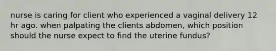 nurse is caring for client who experienced a vaginal delivery 12 hr ago. when palpating the clients abdomen, which position should the nurse expect to find the uterine fundus?