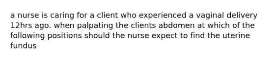 a nurse is caring for a client who experienced a vaginal delivery 12hrs ago. when palpating the clients abdomen at which of the following positions should the nurse expect to find the uterine fundus