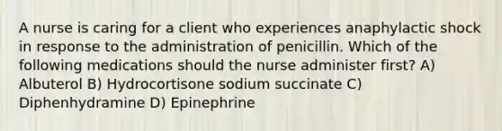 A nurse is caring for a client who experiences anaphylactic shock in response to the administration of penicillin. Which of the following medications should the nurse administer first? A) Albuterol B) Hydrocortisone sodium succinate C) Diphenhydramine D) Epinephrine